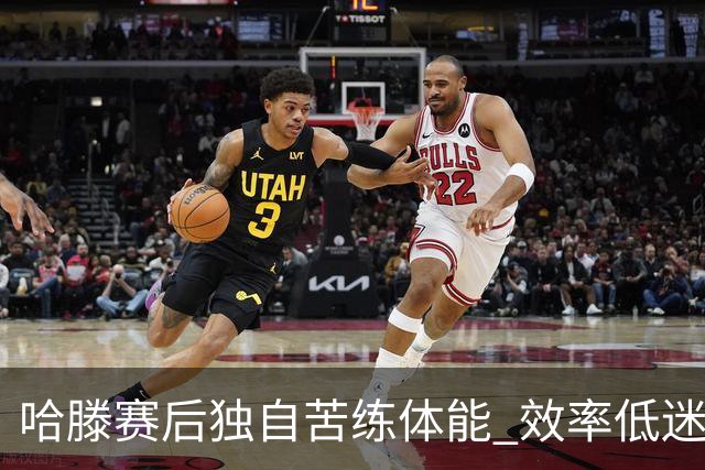 哈滕赛后独自苦练体能 效率低迷与犯规困扰成隐痛